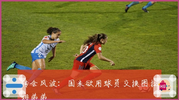 转会风波：国米欲用球员交换图拉姆弟弟