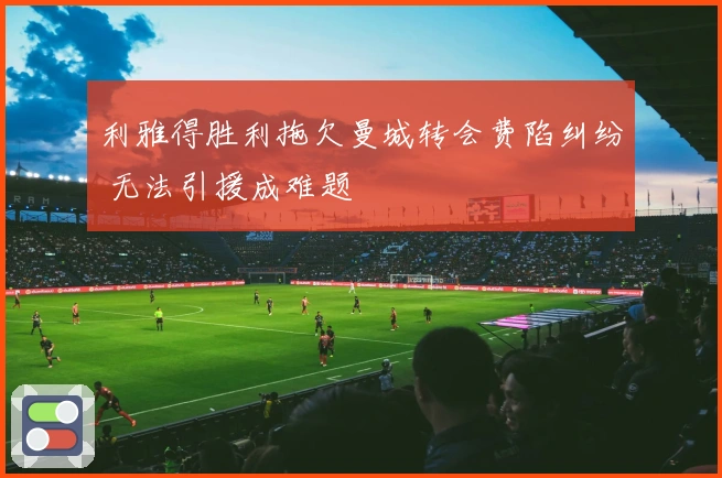 利雅得胜利拖欠曼城转会费陷纠纷 无法引援成难题
