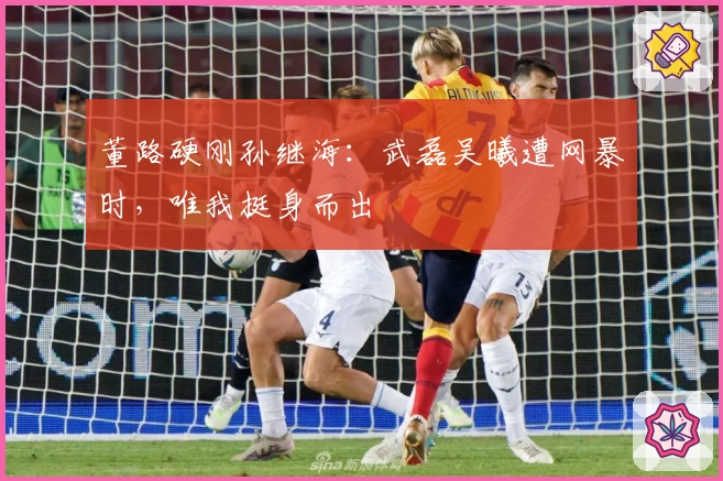 董路硬刚孙继海：武磊吴曦遭网暴时，唯我挺身而出