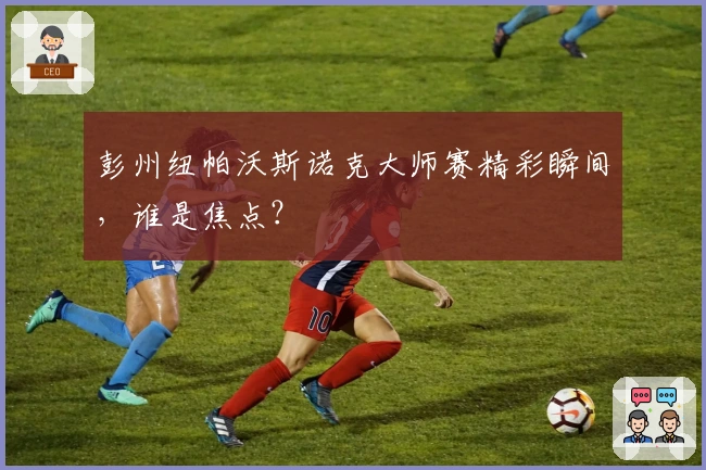 彭州纽帕沃斯诺克大师赛精彩瞬间，谁是焦点？