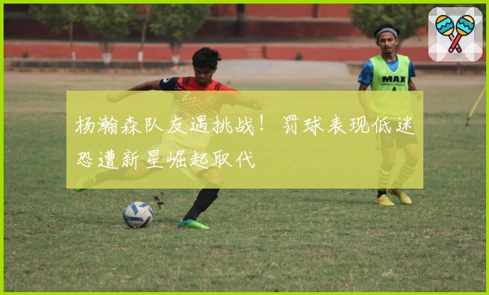 杨瀚森队友遇挑战！罚球表现低迷恐遭新星崛起取代