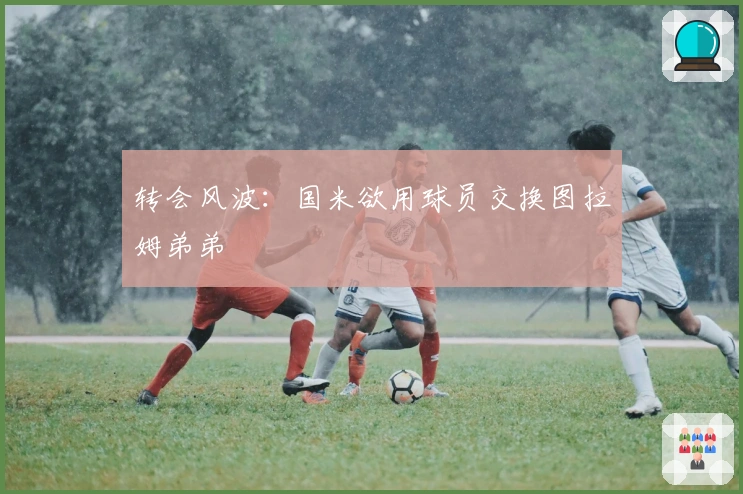 转会风波：国米欲用球员交换图拉姆弟弟