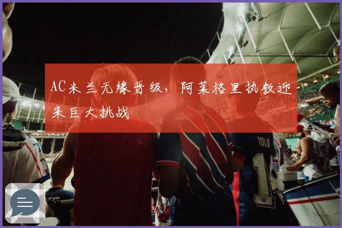 AC米兰无缘晋级，阿莱格里执教迎来巨大挑战