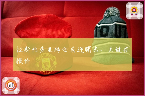 拉斯帕多里转会或迎曙光，关键在报价