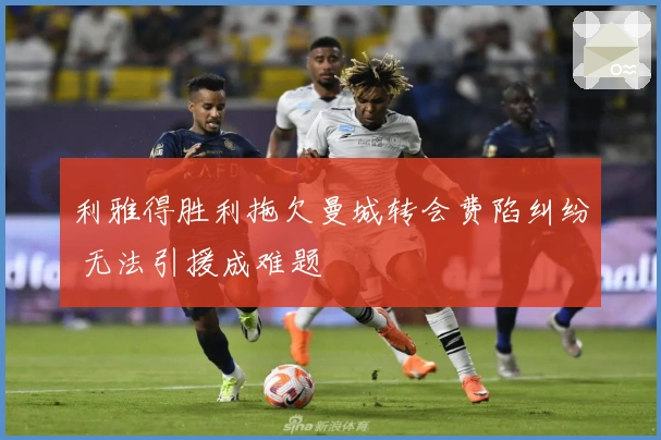 利雅得胜利拖欠曼城转会费陷纠纷 无法引援成难题