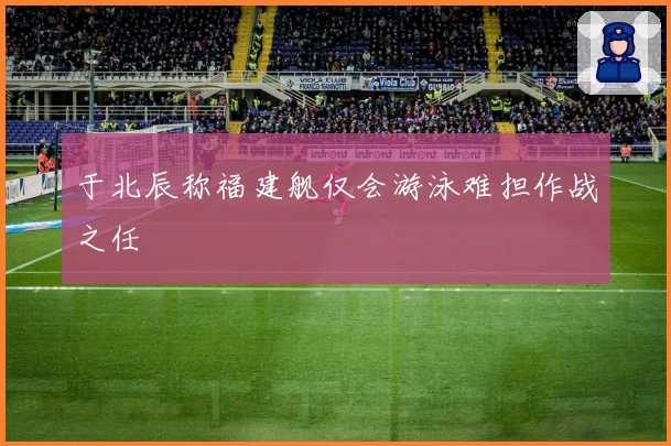 于北辰称福建舰仅会游泳难担作战之任