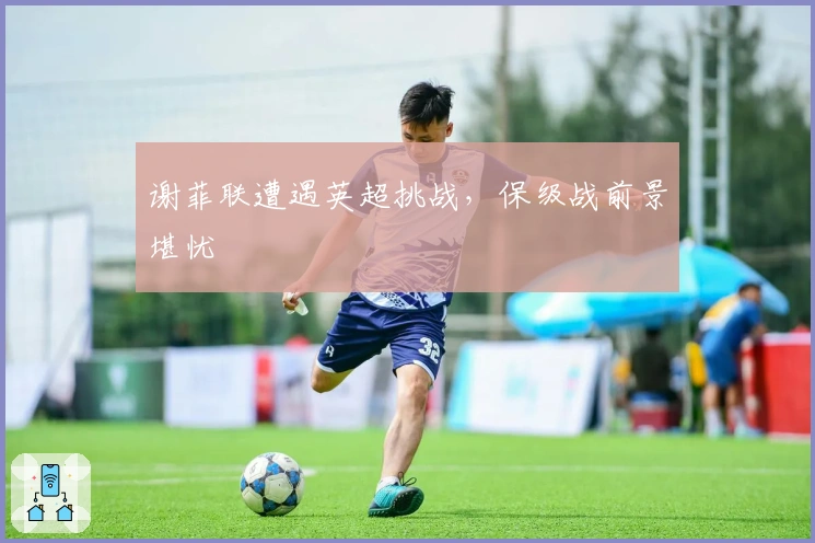 谢菲联遭遇英超挑战，保级战前景堪忧